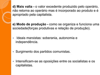 d) Mais valia - o valor excedente produzido pelo operário,
não retorna ao operário mas é incorporado ao produto e é
apropriado pela capitalista.
e) Modo de produção - como se organiza e funciona uma
sociedade(forças produtivas e relação de produção).
 Ideais marxistas: soberania, autonomia e
independência.
 Surgimento dos partidos comunistas.
 Intensificam-se as oposições entre os socialistas e os
capitalistas.
 