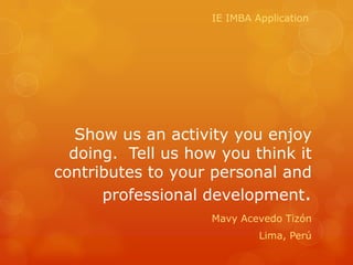 IE IMBA Application




   Show us an activity you enjoy
  doing. Tell us how you think it
contributes to your personal and
      professional development.
                    Mavy Acevedo Tizón
                             Lima, Perú
 