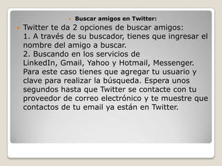    Buscar amigos en Twitter:
   Twitter te da 2 opciones de buscar amigos:
    1. A través de su buscador, tienes que ingresar el
    nombre del amigo a buscar.
    2. Buscando en los servicios de
    LinkedIn, Gmail, Yahoo y Hotmail, Messenger.
    Para este caso tienes que agregar tu usuario y
    clave para realizar la búsqueda. Espera unos
    segundos hasta que Twitter se contacte con tu
    proveedor de correo electrónico y te muestre que
    contactos de tu email ya están en Twitter.
 