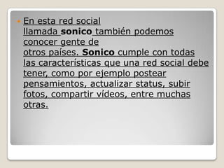    En esta red social
    llamada sonico también podemos
    conocer gente de
    otros países. Sonico cumple con todas
    las características que una red social debe
    tener, como por ejemplo postear
    pensamientos, actualizar status, subir
    fotos, compartir vídeos, entre muchas
    otras.
 