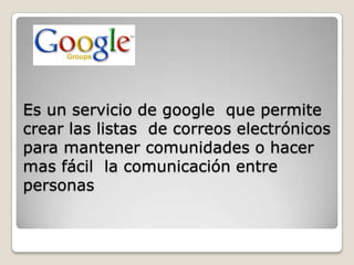 Es un servicio de google que permite
crear las listas de correos electrónicos
para mantener comunidades o hacer
mas fácil la comunicación entre
personas
 