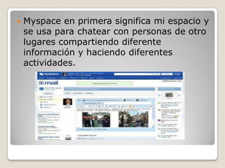    Myspace en primera significa mi espacio y
    se usa para chatear con personas de otro
    lugares compartiendo diferente
    información y haciendo diferentes
    actividades.
 