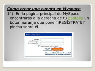 Como crear una cuenta en Myspace
1º) En la página principal de MySpace
 encontrarás a la derecha de tu pantalla un
 botón naranja que pone “¡REGÍSTRATE!”
 pincha sobre él.
 
