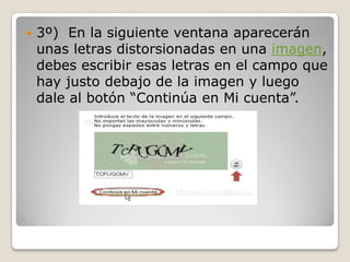    3º) En la siguiente ventana aparecerán
    unas letras distorsionadas en una imagen,
    debes escribir esas letras en el campo que
    hay justo debajo de la imagen y luego
    dale al botón “Continúa en Mi cuenta”.
 