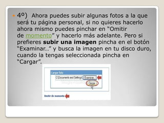    4º) Ahora puedes subir algunas fotos a la que
    será tu página personal, si no quieres hacerlo
    ahora mismo puedes pinchar en “Omitir
    de momento” y hacerlo más adelante. Pero si
    prefieres subir una imagen pincha en el botón
    “Examinar…” y busca la imagen en tu disco duro,
    cuando la tengas seleccionada pincha en
    “Cargar”.
 