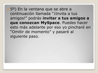    5º) En la ventana que se abre a
    continuación llamada “¡Invita a tus
    amigos!” podrás invitar a tus amigos a
    que conozcan MySpace. Puedes hacer
    esto más adelante por eso yo pincharé en
    “Omitir de momento” y pasaré al
    siguiente paso.
 