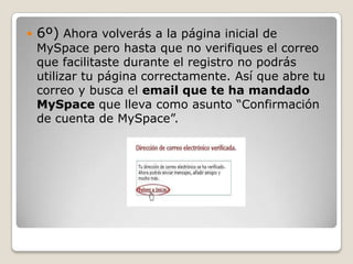    6º) Ahora volverás a la página inicial de
    MySpace pero hasta que no verifiques el correo
    que facilitaste durante el registro no podrás
    utilizar tu página correctamente. Así que abre tu
    correo y busca el email que te ha mandado
    MySpace que lleva como asunto “Confirmación
    de cuenta de MySpace”.
 