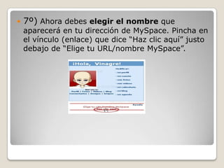    7º) Ahora debes elegir el nombre que
    aparecerá en tu dirección de MySpace. Pincha en
    el vínculo (enlace) que dice “Haz clic aquí” justo
    debajo de “Elige tu URL/nombre MySpace”.
 