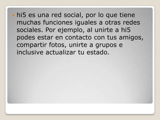    hi5 es una red social, por lo que tiene
    muchas funciones iguales a otras redes
    sociales. Por ejemplo, al unirte a hi5
    podes estar en contacto con tus amigos,
    compartir fotos, unirte a grupos e
    inclusive actualizar tu estado.
 