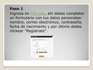  Paso 1
 Ingresa en hi5.com, ahí debes completar
  un formulario con tus datos personales:
  nombre, correo electrónico, contraseña,
  fecha de nacimiento y por último debes
  clickear "Regístrate".
 
