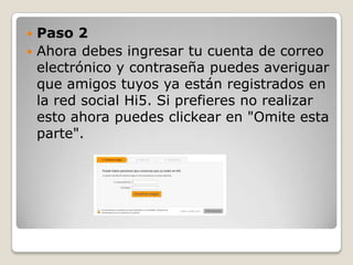  Paso 2
 Ahora debes ingresar tu cuenta de correo
  electrónico y contraseña puedes averiguar
  que amigos tuyos ya están registrados en
  la red social Hi5. Si prefieres no realizar
  esto ahora puedes clickear en "Omite esta
  parte".
 