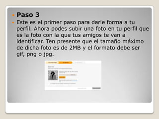    Paso 3
   Este es el primer paso para darle forma a tu
    perfil. Ahora podes subir una foto en tu perfil que
    es la foto con la que tus amigos te van a
    identificar. Ten presente que el tamaño máximo
    de dicha foto es de 2MB y el formato debe ser
    gif, png o jpg.
 
