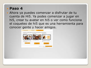    Paso 4
   Ahora ya puedes comenzar a disfrutar de tu
    cuenta de Hi5. Ya podes comenzar a jugar en
    hi5, crear tu avatar en hi5 o ver como funciona
    el coqueteo de hi5 que es una herramienta para
    conocer gente y hacer amigos.
 