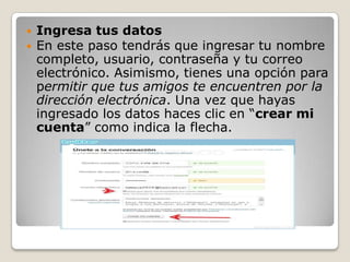    Ingresa tus datos
   En este paso tendrás que ingresar tu nombre
    completo, usuario, contraseña y tu correo
    electrónico. Asimismo, tienes una opción para
    permitir que tus amigos te encuentren por la
    dirección electrónica. Una vez que hayas
    ingresado los datos haces clic en “crear mi
    cuenta” como indica la flecha.
 