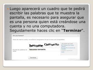    Luego aparecerá un cuadro que te pedirá
    escribir las palabras que te muestra la
    pantalla, es necesario para asegurar que
    es una persona quien está creándose una
    cuenta y no una computadora.
    Seguidamente haces clic en “Terminar“.
 