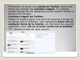    Finalmente ya tienes una cuenta en Twitter, ahora solo
    tienes que escoger las cuentas a seguir, si lo deseas
    puedes escoger de las categorías que te muestra Twitter o
    buscar a tus amigos.
   Cuentas a seguir en Twitter:
   Twitter te sugiere seguir una serie de usuarios a través de
    los temas que te interesen. Para agregarlos hacer clic en
    cualquier tema de tu interés, se mostrarán los usuarios
    sugeridos, hacer clic en el icono verde con el símbolo
    “+” ubicado al lado de cada usuario.
 