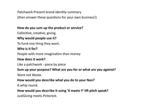 Patchwork	
  Present	
  brand	
  idenBty	
  summary	
  	
  
(then	
  answer	
  these	
  quesBons	
  for	
  your	
  own	
  business!)	
  
How	
  do	
  you	
  sum	
  up	
  the	
  product	
  or	
  service?	
  
CollecBve,	
  creaBve,	
  giving.	
  
Why	
  would	
  people	
  use	
  it?	
  
To	
  fund	
  one	
  thing	
  they	
  want.	
  
Who	
  is	
  it	
  for?	
  
People	
  with	
  more	
  imaginaBon	
  than	
  money	
  
How	
  does	
  it	
  work?	
  
Like	
  a	
  patchwork	
  -­‐	
  piece	
  by	
  piece	
  
Sum	
  up	
  your	
  purpose?	
  What	
  are	
  you	
  for	
  or	
  what	
  are	
  you	
  against?	
  	
  
Want	
  not	
  Waste.	
  
How	
  would	
  you	
  describe	
  what	
  you	
  do	
  to	
  your	
  Nan?	
  
A	
  whip	
  round.	
  
How	
  would	
  you	
  describe	
  it	
  using	
  'X	
  meets	
  Y'	
  li@	
  pitch	
  speak?	
  
JustGiving	
  meets	
  Pinterest.	
  	
  
 