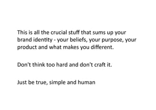 This	
  is	
  all	
  the	
  crucial	
  stuﬀ	
  that	
  sums	
  up	
  your	
  
brand	
  idenBty	
  -­‐	
  your	
  beliefs,	
  your	
  purpose,	
  your	
  
product	
  and	
  what	
  makes	
  you	
  diﬀerent.	
  	
  
Don't	
  think	
  too	
  hard	
  and	
  don't	
  craT	
  it.	
  	
  
Just	
  be	
  true,	
  simple	
  and	
  human	
  
 