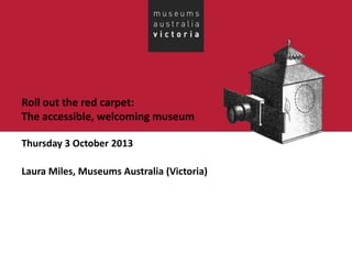 Roll out the red carpet:
The accessible, welcoming museum
Thursday 3 October 2013
Laura Miles, Museums Australia (Victoria)
 