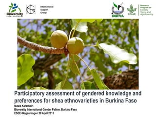 Participatory assessment of gendered knowledge and
preferences for shea ethnovarieties in Burkina Faso
Mawa Karambiri
Bioversity International Gender Fellow, Burkina Faso
ESEE-Wagenningen 29 April 2015
 
