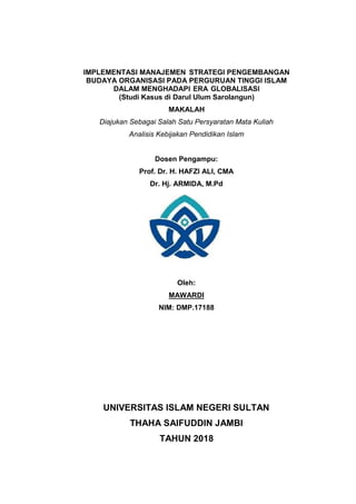 1
IMPLEMENTASI MANAJEMEN STRATEGI PENGEMBANGAN
BUDAYA ORGANISASI PADA PERGURUAN TINGGI ISLAM
DALAM MENGHADAPI ERA GLOBALISASI
(Studi Kasus di Darul Ulum Sarolangun)
MAKALAH
Diajukan Sebagai Salah Satu Persyaratan Mata Kuliah
Analisis Kebijakan Pendidikan Islam
Dosen Pengampu:
Prof. Dr. H. HAFZI ALI, CMA
Dr. Hj. ARMIDA, M.Pd
Oleh:
MAWARDI
NIM: DMP.17188
UNIVERSITAS ISLAM NEGERI SULTAN
THAHA SAIFUDDIN JAMBI
TAHUN 2018
 