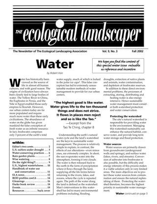The Newsletter of The Ecological Landscaping Association                                  Vol. 9, No. 3                 Fall 2002




                          Water      by Robert Hsin
                                                                                        We hope you find the content of
                                                                                       this special water issue valuable
                                                                                           as reference and incentive

            ater has historically been                    water supply, much of which is locked droughts, extinction of native plants

W            viewed as the source of
             life in almost all human
cultures, and with good reason. The
origins of civilization have always
                                                          in the polar ice caps1. This false con-
                                                          ception has led to extremely unsus-
                                                          tainable modern methods of water
                                                          management to provide for our urban
                                                                                                  and animals, water contamination,
                                                                                                  and depletion of freshwater reserves.
                                                                                                     In addition to these direct environ-
                                                                                                  mental problems, the processes of
been closely tied to large bodies of                      centers.                                extracting, storing, distributing and
water. The Yellow River in China,                                                                        heating water is also energy
the Euphrates in Persia, and the                                                                         intensive. Hence sustainable
Nile in Egypt enabled those early                       “The highest good is like water.                 water management must consid-
empires to flourish. However,                          Water gives life to the ten thousand er both watershed protection
our urban centers today are far                            things and does not strive.                   and water conservation.
more populated and require
much more water than these early                          It flows in places men reject                  Protecting the watershed
civilizations. The abundance of                               and so is like the Tao.”                     The site’s natural watershed is
water on the globe has given                                       —Excerpt from the                     responsible for providing water
mankind the false conception of                                                                          to the environment. Managing
fresh water as an infinite resource.                            Tao Te Ching, chapter 8                  this watershed sustainably can
In fact, freshwater comprises                                                                            enhance the natural habitat, con-
only 3 percent of the earth’s total                         Understanding the earth’s natural     serve water, and provide long term
                                                          water cycle and the land’s watershed    water storage and flood protection.
                                                          are the keys to sustainable water
   within:                                                management. The process is relatively Water sources
   Editor’s two cents. . . . . . . . . . . . 2            simple to explain, in contrast, the        Water sources are primarily drawn
   U.S. suffers under drought . . . 5                     effects of our alterations—even minor   from groundwater (underground
   Water-conserving practices . . . 6                     ones, are extremely complex. In short,  wells and springs), and surface water
   Rain garden plants. . . . . . . . . . . 7              the sun evaporates water into the       (lakes, rivers, and streams). Conver-
   Wise watering . . . . . . . . . . . . . . . 8          atmosphere, forming it into clouds.     sion of saltwater into freshwater is
   Do the right thing?! . . . . . . . . . . 9             The water is then released back to      also possible, but the difficulty and
   U.S., highest wastefulness . . . 10                    the earth in the form of precipitation  energy intensity of this process makes
   Handbook of water use                                  where it flows through the land,        it a viable solution only in very limited
      and conservation . . . . . . . . . 11               supplying all the life forms before     areas. The main objectives are to pro-
   ELA news. . . . . . . . . . . . . . . . . . 12         returning to the rivers, lakes, and     tect these water sources from contam-
   BOD profiles cont’d. . . . . . . . . 14                oceans, where the cycle is repeated     ination and ensure the natural replen-
   Gleanings . . . . . . . . . . . . . . . . . 16         again. The path of the water along      ishing of them. Protecting the water-
   Darke book review . . . . . . . . . 18                 the land is defined as the watershed.   shed therefore, becomes the highest
   Events . . . . . . . . . . . . . . . . . . . . . 19    Man’s interventions to this water-      priority in sustainable water manage-
   Resources . . . . . . . . . . back cover               shed has led to many environmental      ment.
                                                          problems including, flooding,                        Water continued on page 3
 