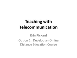 Teaching with Telecommunication Erin Pickard Option 2:  Develop an Online Distance Education Course 
