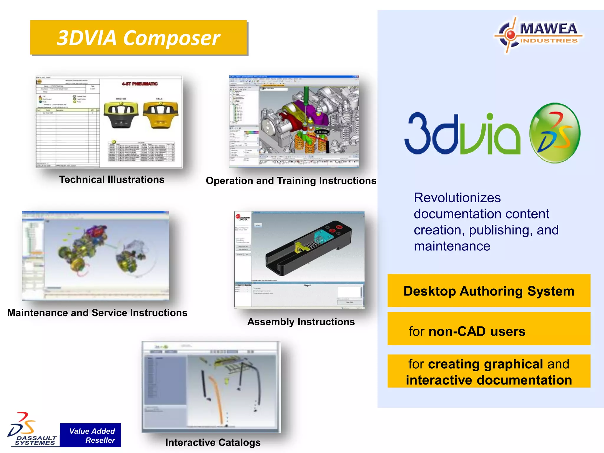 3DVIA Composer




          Technical Illustrations           Operation and Training Instructions
                                                                                   Revolutionizes
                                                                                   documentation content
                                                                                   creation, publishing, and
                                                                                   maintenance


                                                                                  Desktop Authoring System
Maintenance and Service Instructions
                                                     Assembly Instructions
                                                                                  for non-CAD users

                                                                                   for creating graphical and
                                                                                  interactive documentation


            Value Added
                Reseller            Interactive Catalogs
 