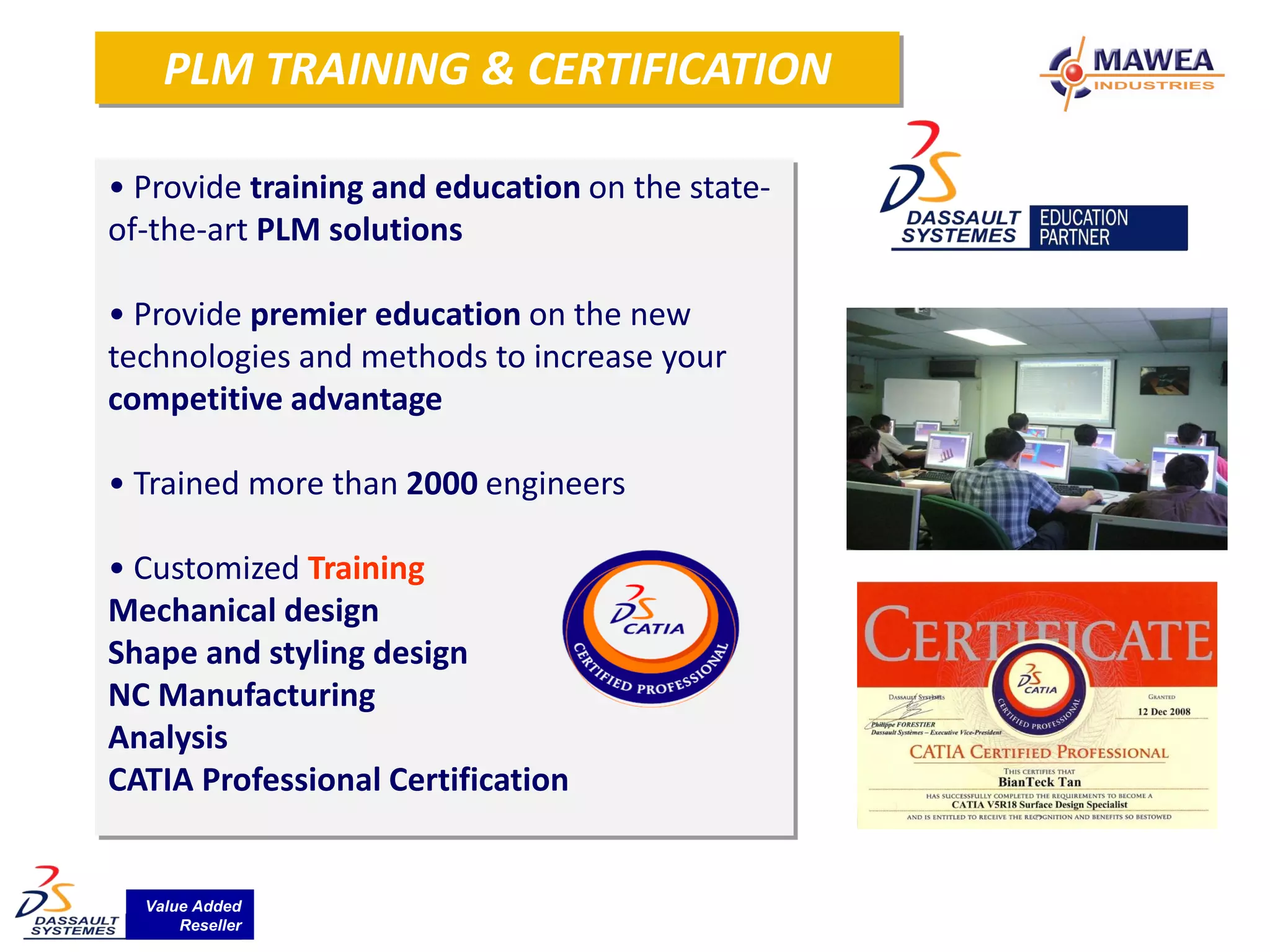 PLM TRAINING & CERTIFICATION

• Provide training and education on the state-
of-the-art PLM solutions

• Provide premier education on the new
technologies and methods to increase your
competitive advantage

• Trained more than 2000 engineers

• Customized Training
Mechanical design
Shape and styling design
NC Manufacturing
Analysis
CATIA Professional Certification


  Value Added
      Reseller
 
