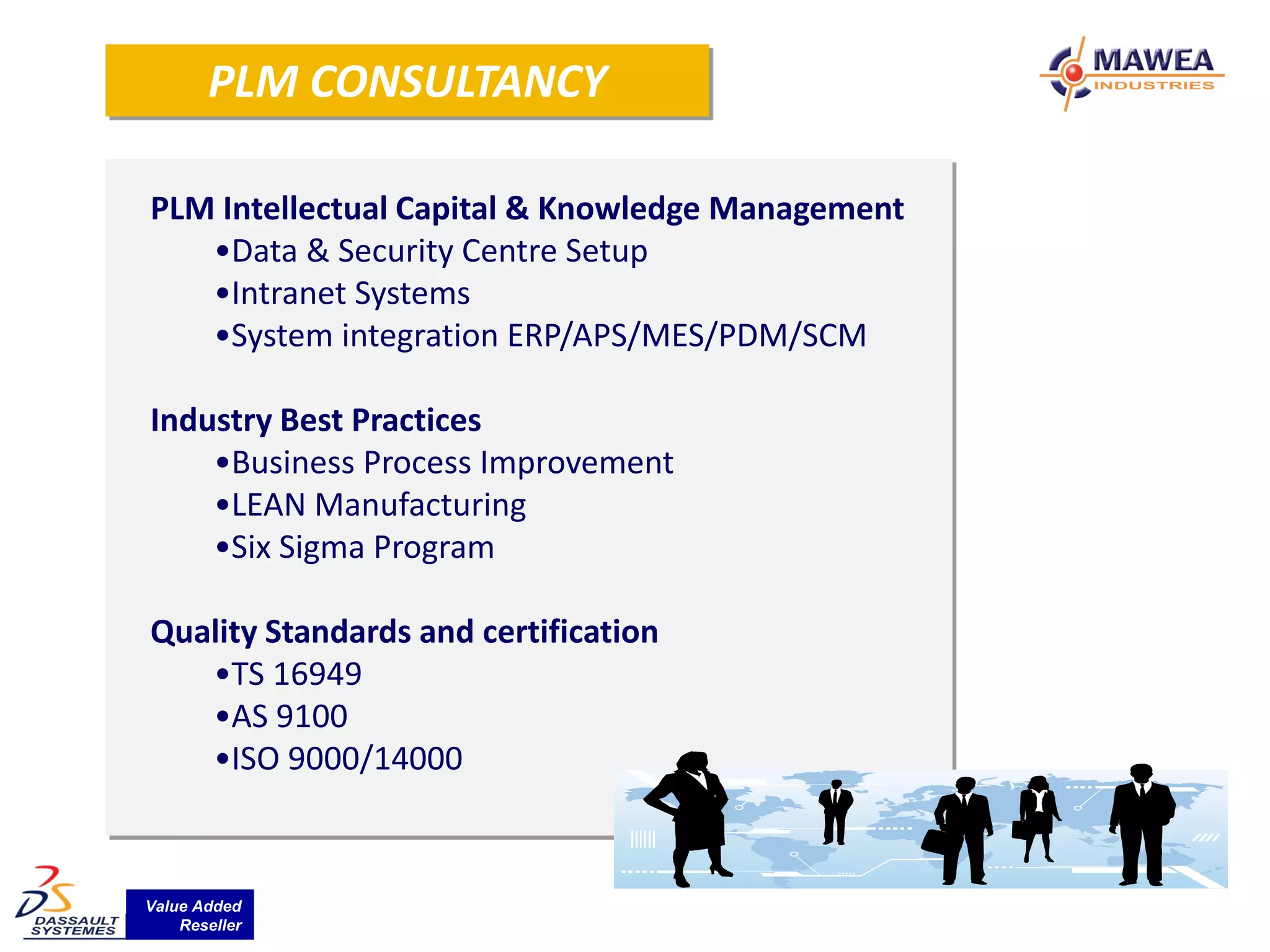 PLM CONSULTANCY

PLM Intellectual Capital & Knowledge Management
   •Data & Security Centre Setup
   •Intranet Systems
   •System integration ERP/APS/MES/PDM/SCM

Industry Best Practices
    •Business Process Improvement
    •LEAN Manufacturing
    •Six Sigma Program

Quality Standards and certification
   •TS 16949
   •AS 9100
   •ISO 9000/14000



Value Added
    Reseller
 