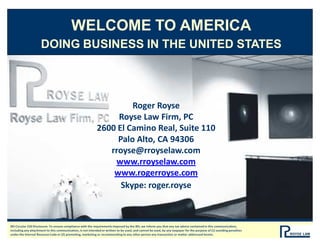 WELCOME TO AMERICA
DOING BUSINESS IN THE UNITED STATES
Roger Royse
Royse Law Firm, PC
2600 El Camino Real, Suite 110
Palo Alto, CA 94306
rroyse@rroyselaw.com
www.rroyselaw.com
www.rogerroyse.com
Skype: roger.royse
IRS Circular 230 Disclosure: To ensure compliance with the requirements imposed by the IRS, we inform you that any tax advice contained in this communication,
including any attachment to this communication, is not intended or written to be used, and cannot be used, by any taxpayer for the purpose of (1) avoiding penalties
under the Internal Revenue Code or (2) promoting, marketing or recommending to any other person any transaction or matter addressed herein.
 