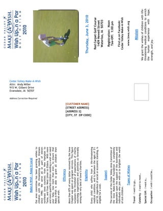 Attn: Andy Miller
          Make-A-Wish – Keep it Local




                                                                                                            915 W. Gilbert Drive
                                                                                                            Evansdale, IA 50707

                                                                              Address Correction Required
Our area committee has been granting wishes to
children with life threatening medical illnesses




                                                                                                            Cedar Valley Make-A-Wish
since 1990. We serve all or part of eleven
northeast Iowa counties: from New Hampton to
Tama, and from West Union to Eldora. With more
and more qualified children needing a wish we need
your help, now more than ever, to ensure that
Make-A-Wish is able to grant all children their
special wish.

                    Efficiency
More than 87% of every dollar received by the Iowa
Chapter was spent on program services. This figure
surpasses the threshold of expectations of charity
watchdog organizations and positions us favorably




                                                        [ADDRESS 2]
among the very best of Iowa’s charities.

                    Eligibility




                                                        [STREET ADDRESS]
                                                                                                                                            Thursday, June 3, 2010



                                                        [CUSTOMER NAME]



                                                        [CITY, ST ZIP CODE]
Every child who suffers from a life-threatening
medical condition, and is between the ages of 2½                                                                                               Red Carpet Golf Course
and 18, regardless of social or economic standing, is
eligible for a wish.                                                                                                                             1409 Newell Street
                                                                                                                                                Waterloo, IA 50703
                     Support
                                                                                                                                                  Registration: Noon
The success of the Cedar Valley Area Committee of
                                                                                                                                                  Tee-Off: 1:00 pm
the Iowa Make-A-Wish Foundation is completely
dependent upon the support of the businesses and
individuals who join with us to brighten the world                                                                                               Find us on Facebook:
of sick children.                                                                                                                              Cedar Valley Make-A-Wish

                 Types of Wishes                                                                                                                  www.iowa.wish.org

Travel – I want to go…
                                                                                                                                                       Mission
Celebrity – I want to meet…
                                                                                                                                       We grant the wishes of children with life-
Special Gift – I want a…                                                                                                               threatening medical conditions to enrich
                                                                                                                                       the human experience with hope,
Occupation – I wish I could be…                                                                                                        strength, and joy.
 