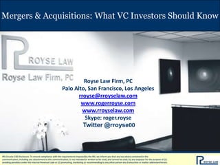 Mergers & Acquisitions: What VC Investors Should Know

Royse Law Firm, PC
Palo Alto, San Francisco, Los Angeles
rroyse@rroyselaw.com
www.rogerroyse.com
www.rroyselaw.com
Skype: roger.royse
Twitter @rroyse00

IRS Circular 230 Disclosure: To ensure compliance with the requirements imposed by the IRS, we inform you that any tax advice contained in this
communication, including any attachment to this communication, is not intended or written to be used, and cannot be used, by any taxpayer for the purpose of (1)
avoiding penalties under the Internal Revenue Code or (2) promoting, marketing or recommending to any other person any transaction or matter addressed herein.

 