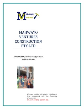 MAHWAYO
VENTURES
CONSTRUCTION
PTY LTD
CONTACT US ON patrickmawhayo@gmail.com
Mobile 0729215889
We are builders of quality, building in
time .registered with the following
organization
CK, VAT, NHBRC, COIDA, BEE.
 