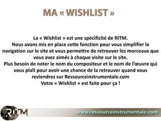 La « Wishlist » est une spécificité de RITM.
    Nous avons mis en place cette fonction pour vous simplifier la
navigation sur le site et vous permettre de retrouver les morceaux que
               vous avez aimés à chaque visite sur le site.
 Plus besoin de noter le nom du compositeur et le nom de l’œuvre qui
      vous plaît pour avoir une chance de la retrouver quand vous
              reviendrez sur Ressourceinstrumentale.com
                  Votre « Wishlist » est faite pour ça !
 