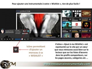 Pour ajouter une instrumentale à votre « Wishlist », rien de plus facile !




                                               L’icône « Ajout à ma Wishlist » est
               Icône permettant                représenté sur le site par un cœur
                  d’ajouter un                que vous retrouvez aussi bien sur le
                 morceau à sa                  lecteur que sur les listes d’œuvres
                 « WISHLIST »                   dans les profils compositeurs, sur
                                              les pages œuvres, catégories etc …
 