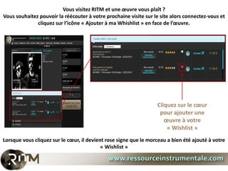 Vous visitez RITM et une œuvre vous plaît ?
Vous souhaitez pouvoir la réécouter à votre prochaine visite sur le site alors connectez-vous et
              cliquez sur l’icône « Ajouter à ma Whishlist » en face de l’œuvre.




                                                                  Cliquez sur le cœur
                                                                   pour ajouter une
                                                                     œuvre à votre
                                                                      « Wishlist »
Lorsque vous cliquez sur le cœur, il devient rose signe que le morceau a bien été ajouté à votre
                                           « Wishlist »
 