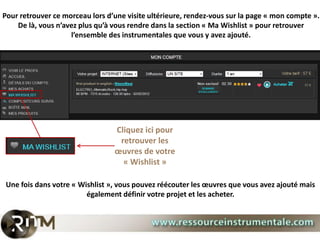 Pour retrouver ce morceau lors d’une visite ultérieure, rendez-vous sur la page « mon compte ».
    De là, vous n’avez plus qu’à vous rendre dans la section « Ma Wishlist » pour retrouver
                    l’ensemble des instrumentales que vous y avez ajouté.




                                 Cliquez ici pour
                                  retrouver les
                                 œuvres de votre
                                   « Wishlist »

 Une fois dans votre « Wishlist », vous pouvez réécouter les œuvres que vous avez ajouté mais
                         également définir votre projet et les acheter.
 