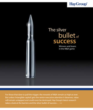 The silver
                                                          bullet of
                                                        success
                                                              Winners and losers
                                                              in the M&A game




For those that dare to pull the trigger; the rewards of M&A remain as high as ever.
But unless ‘intangible capital’ gets the senior executive attention it deserves, value
will remain untapped and could even be destroyed. Hay Group’s latest research
takes a look at the barriers and the silver bullet of success… >>
 