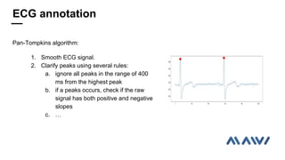Pan-Tompkins algorithm:
1. Smooth ECG signal.
2. Clarify peaks using several rules:
a. ignore all peaks in the range of 400
ms from the highest peak
b. if a peaks occurs, check if the raw
signal has both positive and negative
slopes
c. 
ECG annotation
 