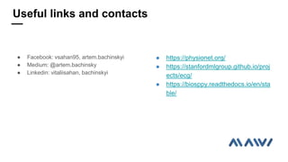  Facebook: vsahan95, artem.bachinskyi
 Medium: @artem.bachinsky
 Linkedin: vitaliisahan, bachinskyi
 https://physionet.org/
 https://stanfordmlgroup.github.io/proj
ects/ecg/
 https://biosppy.readthedocs.io/en/sta
ble/
Useful links and contacts
 
