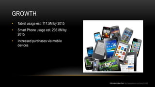 GROWTH
•   Tablet usage est. 117.5M by 2015
•   Smart Phone usage est. 236.8M by
    2015
•   Increased purchases via mobile
    devices




                                       Information taken from http://swipetelecom.com/blog/?p=956
 