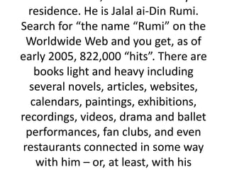 residence. He is Jalal ai-Din Rumi.
Search for “the name “Rumi” on the
Worldwide Web and you get, as of
early 2005, 822,000 “hits”. There are
books light and heavy including
several novels, articles, websites,
calendars, paintings, exhibitions,
recordings, videos, drama and ballet
performances, fan clubs, and even
restaurants connected in some way
with him – or, at least, with his
 