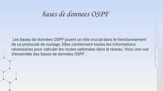 bases de donnees OSPF
Les bases de données OSPF jouent un rôle crucial dans le fonctionnement
de ce protocole de routage. Elles contiennent toutes les informations
nécessaires pour calculer les routes optimales dans le réseau. Voici une vue
d'ensemble des bases de données OSPF :
 
