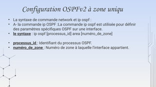 Configuration OSPFv2 à zone uniqu
• La syntaxe de commande network et ip ospf :
• A- la commande ip OSPF :La commande ip ospf est utilisée pour définir
des paramètres spécifiques OSPF sur une interface.
• le syntaxe : ip ospf [processus_id] area [numéro_de_zone]
• processus_id : Identifiant du processus OSPF.
• numéro_de_zone : Numéro de zone à laquelle l'interface appartient.
 
