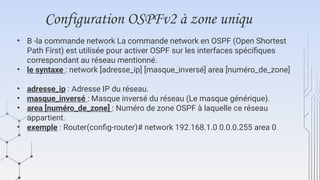 Configuration OSPFv2 à zone uniqu
• B -la commande network La commande network en OSPF (Open Shortest
Path First) est utilisée pour activer OSPF sur les interfaces spécifiques
correspondant au réseau mentionné.
• le syntaxe : network [adresse_ip] [masque_inversé] area [numéro_de_zone]
• adresse_ip : Adresse IP du réseau.
• masque_inversé : Masque inversé du réseau (Le masque générique).
• area [numéro_de_zone] : Numéro de zone OSPF à laquelle ce réseau
appartient.
• exemple : Router(config-router)# network 192.168.1.0 0.0.0.255 area 0
 