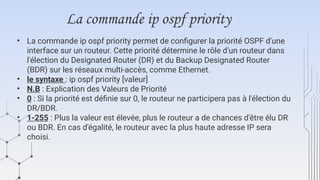 La commande ip ospf priority
• La commande ip ospf priority permet de configurer la priorité OSPF d'une
interface sur un routeur. Cette priorité détermine le rôle d'un routeur dans
l'élection du Designated Router (DR) et du Backup Designated Router
(BDR) sur les réseaux multi-accès, comme Ethernet.
• le syntaxe : ip ospf priority [valeur]
• N.B : Explication des Valeurs de Priorité
• 0 : Si la priorité est définie sur 0, le routeur ne participera pas à l'élection du
DR/BDR.
• 1-255 : Plus la valeur est élevée, plus le routeur a de chances d'être élu DR
ou BDR. En cas d'égalité, le routeur avec la plus haute adresse IP sera
choisi.
 