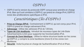 OSPFv3
• OSPFv3 est la version du protocole OSPF conçue pour prendre en charge
IPv6. Bien qu'il soit similaire à OSPFv2, qui prend en charge IPv4, OSPFv3
inclut des améliorations spécifiques à IPv6.
Caractéristiques Clés d'OSPFv3
• Prise en Charge d'IPv6 : Contrairement à OSPFv2, qui est conçu pour IPv4,
OSPFv3 prend en charge nativement IPv6.
• Adressage : Utilise des adresses IPv6 de 128 bits.
• Types de LSA Améliorés : Introduit de nouveaux types de Link-State
Advertisements (LSA) pour supporter les fonctionnalités IPv6.
• Concept de Zone Identique : Utilise la même structure basée sur les zones
qu'OSPFv2, y compris la zone backbone (Zone 0) et les zones non-
backbone.
• Sécurité : Inclut la prise en charge de l'authentification IPv6 et IPsec.
 