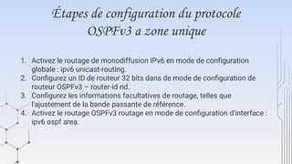 Étapes de configuration du protocole
OSPFv3 a zone unique
1. Activez le routage de monodiffusion IPv6 en mode de configuration
globale : ipv6 unicast-routing.
2. Configurez un ID de routeur 32 bits dans de mode de configuration de
routeur OSPFv3 – router-id rid.
3. Configurez les informations facultatives de routage, telles que
l'ajustement de la bande passante de référence.
4. Activez le routage OSPFv3 routage en mode de configuration d'interface :
ipv6 ospf area.
 