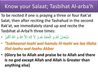 Know your Salaat; Tasbihat Al-arba'h
To be recited if one is praying a three or four Rak'at
Salat, then after reciting the Tashahud in the second
Rak'at, we immediately stand up and recite the
Tasbihat al-Arba'h three times:
• َ‫و‬ ُ‫هللا‬ َّ‫ال‬‫إ‬ َ‫ه‬‫إل‬ َ‫ال‬ َ‫و‬ ِ ‫ه‬ ِ
‫لِل‬ ُ‫د‬ْ‫م‬َ‫ح‬ْ‫ال‬ َ‫و‬ ِ‫هللا‬ َ‫ان‬َ‫ح‬ْ‫ب‬ُ‫س‬
َُُ‫ب‬ْْ‫ك‬ ُ‫هللا‬
• *Subhaanal-laahi wal-hamdu lil-laahi wa laa illaha
illal-laahu wal-laahu Akbar
• (Glory be to Allah and praise be to Allah and there
is no god except Allah and Allah is Greater than
anything else)
 